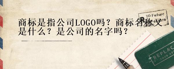 商标是指公司LOGO吗？商标名称又是什么？是公司的名字吗？